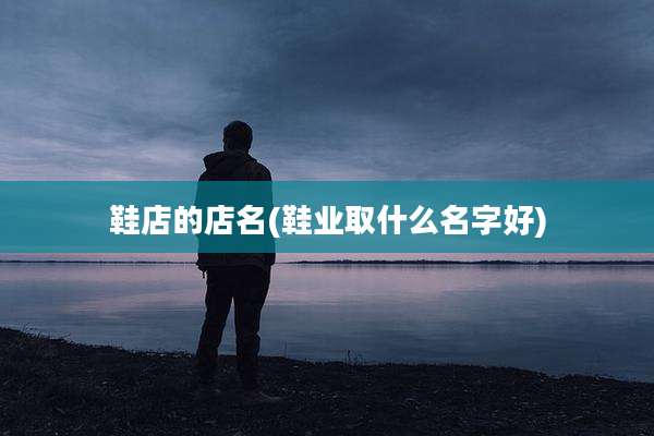 鞋店的店名(鞋业取什么名字好)