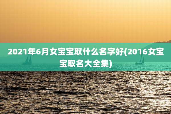 2021年6月女宝宝取什么名字好(2016女宝宝取名大全集)