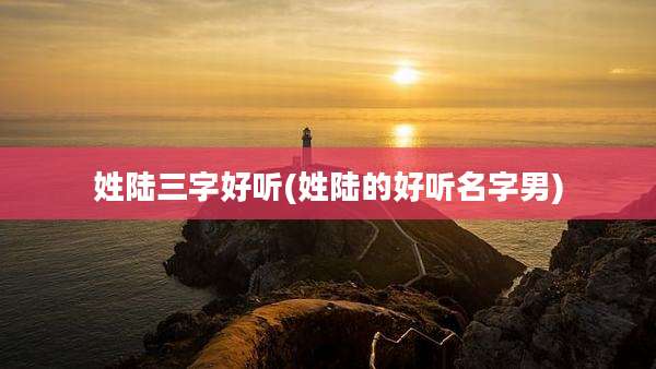 姓陆三字好听(姓陆的好听名字男)