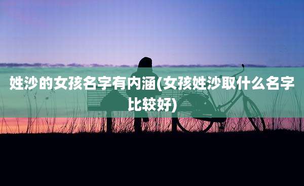 姓沙的女孩名字有内涵(女孩姓沙取什么名字比较好)