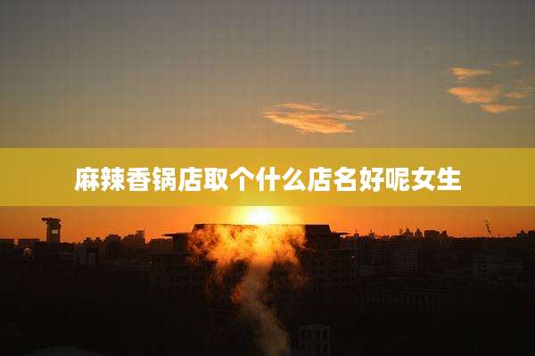 麻辣香锅店取个什么店名好呢女生