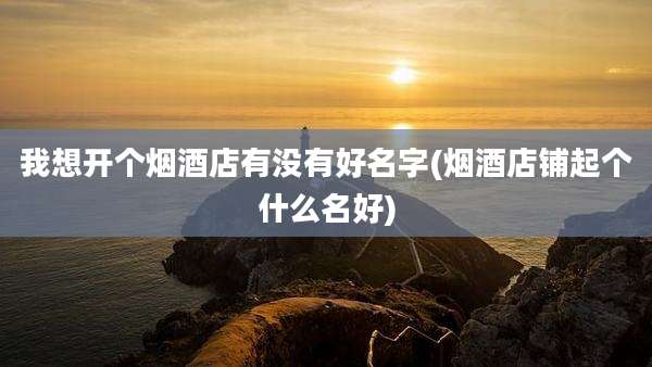我想开个烟酒店有没有好名字(烟酒店铺起个什么名好)