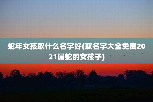 蛇年女孩取什么名字好(取名字大全免费2021属蛇的女孩子)