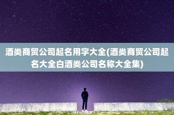 酒类商贸公司起名用字大全(酒类商贸公司起名大全白酒类公司名称大全集)