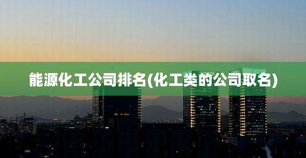 能源化工公司排名(化工类的公司取名)