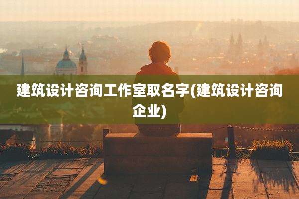 建筑设计咨询工作室取名字(建筑设计咨询企业)