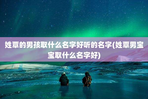 姓覃的男孩取什么名字好听的名字(姓覃男宝宝取什么名字好)
