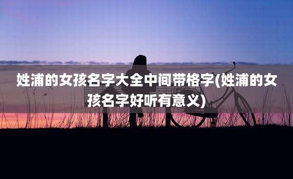 姓浦的女孩名字大全中间带格字(姓浦的女孩名字好听有意义)