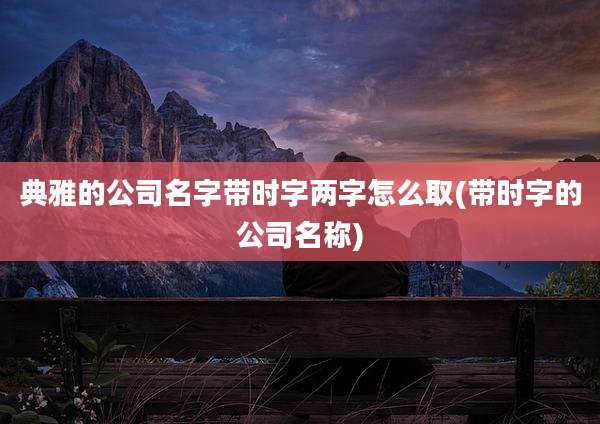典雅的公司名字带时字两字怎么取(带时字的公司名称)