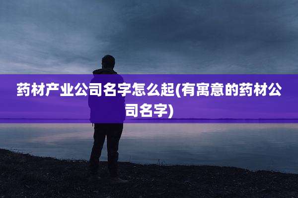 药材产业公司名字怎么起(有寓意的药材公司名字)