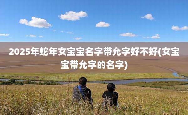 2025年蛇年女宝宝名字带允字好不好(女宝宝带允字的名字)