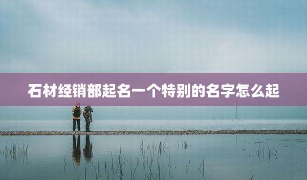 石材经销部起名一个特别的名字怎么起