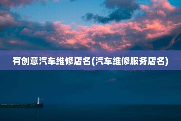 有创意汽车维修店名(汽车维修服务店名)