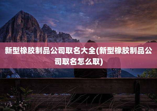新型橡胶制品公司取名大全(新型橡胶制品公司取名怎么取)