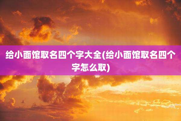 给小面馆取名四个字大全(给小面馆取名四个字怎么取)