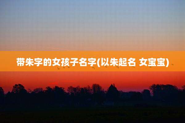 带朱字的女孩子名字(以朱起名 女宝宝)