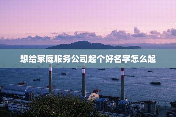 想给家庭服务公司起个好名字怎么起