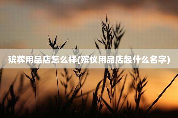 殡葬用品店怎么样(殡仪用品店起什么名字)