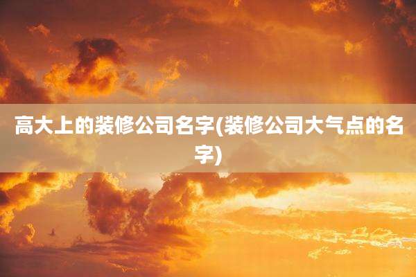 高大上的装修公司名字(装修公司大气点的名字)