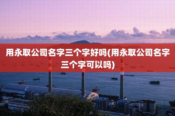 用永取公司名字三个字好吗(用永取公司名字三个字可以吗)