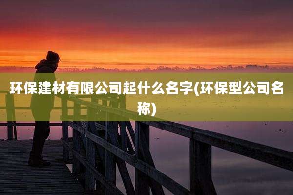 环保建材有限公司起什么名字(环保型公司名称)