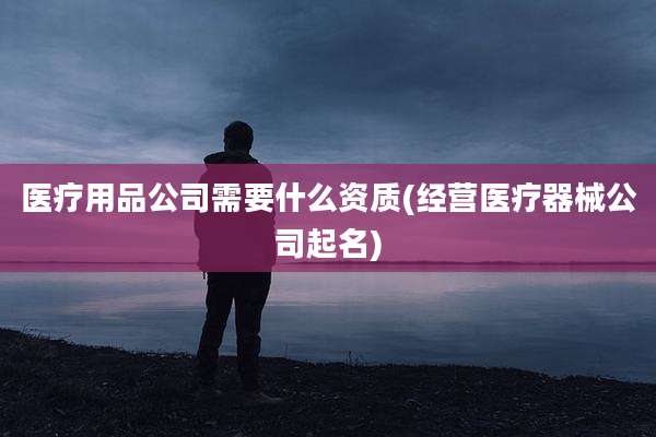 医疗用品公司需要什么资质(经营医疗器械公司起名)