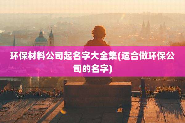 环保材料公司起名字大全集(适合做环保公司的名字)