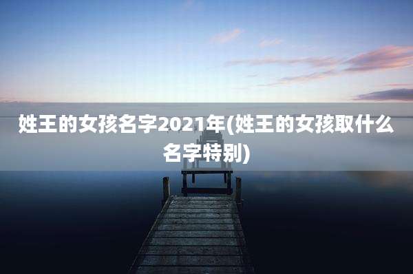 姓王的女孩名字2021年(姓王的女孩取什么名字特别)