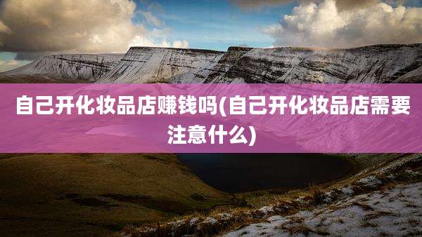 自己开化妆品店赚钱吗(自己开化妆品店需要注意什么)
