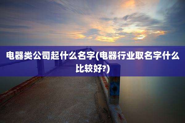 电器类公司起什么名字(电器行业取名字什么比较好?)