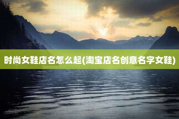 时尚女鞋店名怎么起(淘宝店名创意名字女鞋)