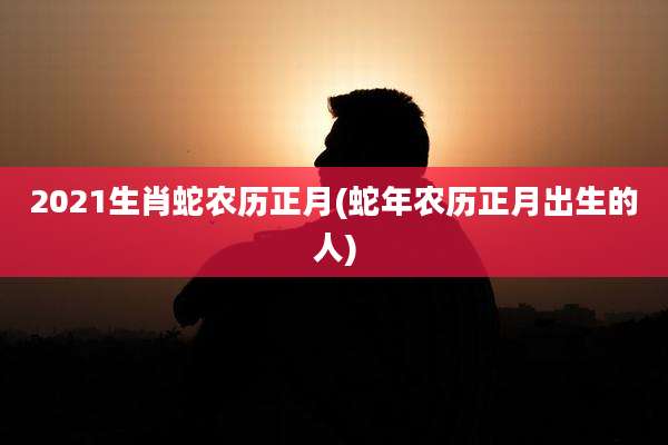 2021生肖蛇农历正月(蛇年农历正月出生的人)