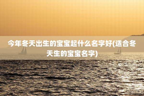 今年冬天出生的宝宝起什么名字好(适合冬天生的宝宝名字)
