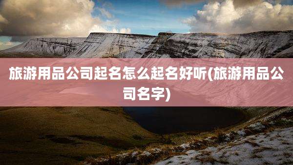 旅游用品公司起名怎么起名好听(旅游用品公司名字)