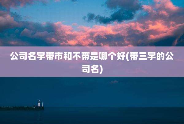 公司名字带市和不带是哪个好(带三字的公司名)