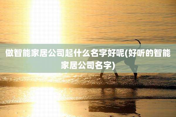 做智能家居公司起什么名字好呢(好听的智能家居公司名字)