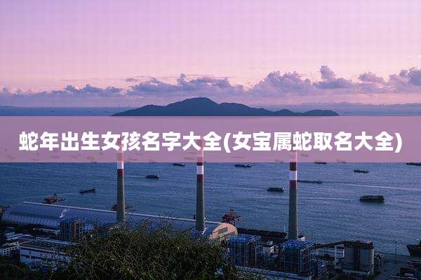 蛇年出生女孩名字大全(女宝属蛇取名大全)