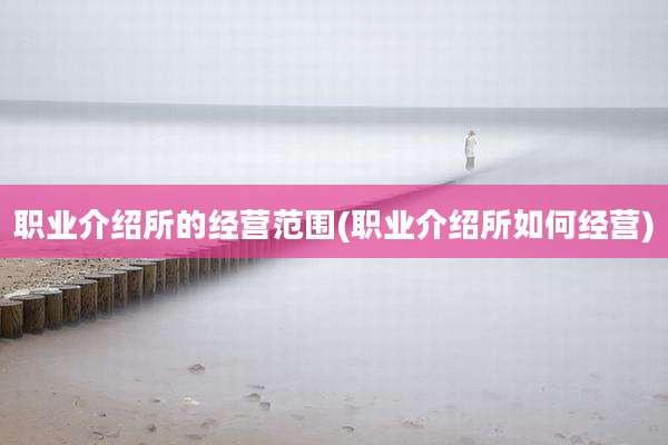 职业介绍所的经营范围(职业介绍所如何经营)