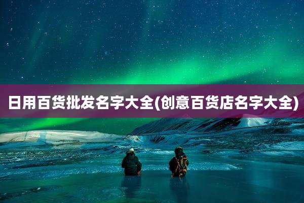 日用百货批发名字大全(创意百货店名字大全)