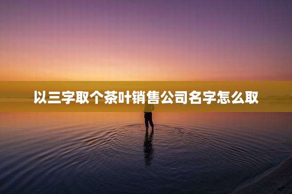 以三字取个茶叶销售公司名字怎么取