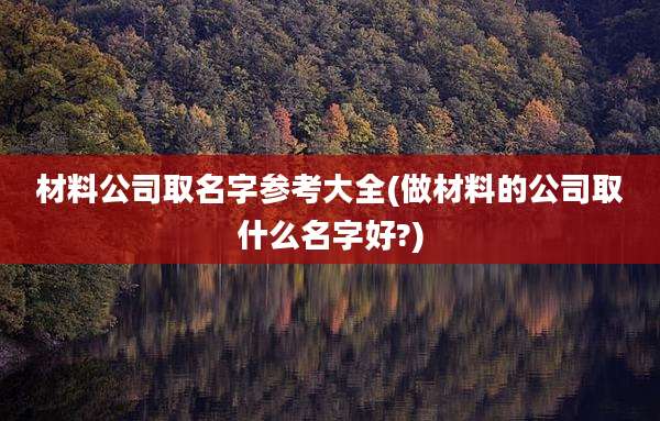 材料公司取名字参考大全(做材料的公司取什么名字好?)
