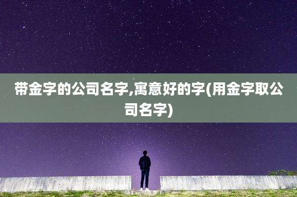 带金字的公司名字,寓意好的字(用金字取公司名字)
