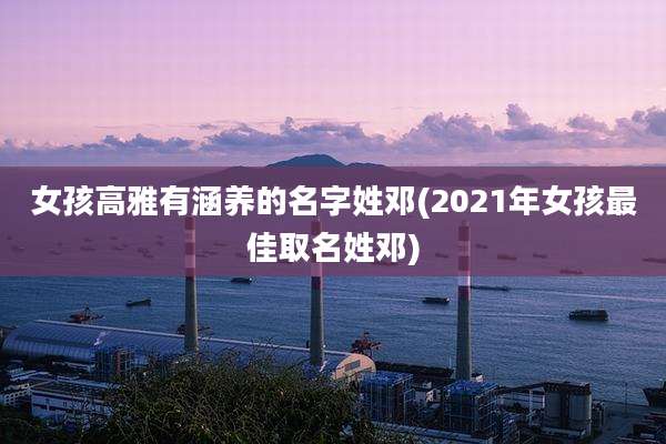 女孩高雅有涵养的名字姓邓(2021年女孩最佳取名姓邓)