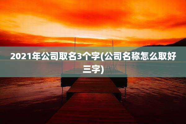 2021年公司取名3个字(公司名称怎么取好三字)