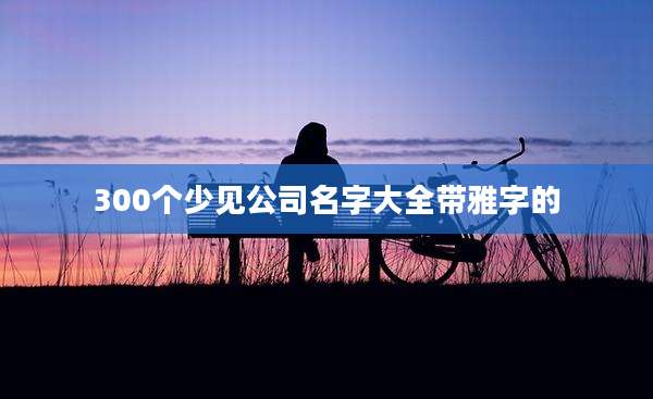 300个少见公司名字大全带雅字的