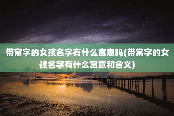 带常字的女孩名字有什么寓意吗(带常字的女孩名字有什么寓意和含义)