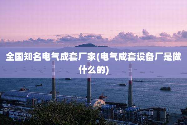 全国知名电气成套厂家(电气成套设备厂是做什么的)