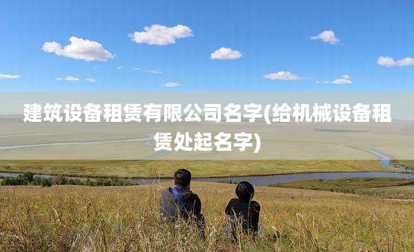 建筑设备租赁有限公司名字(给机械设备租赁处起名字)