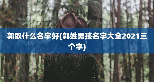 郭取什么名字好(郭姓男孩名字大全2021三个字)