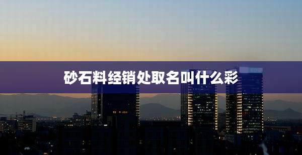砂石料经销处取名叫什么彩